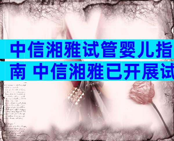 中信湘雅试管婴儿指南 中信湘雅已开展试管婴儿技术
